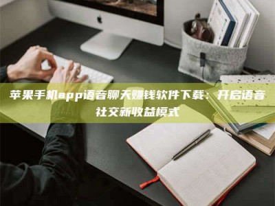 武汉苹果手机app语音聊天赚钱软件下载：开启语音社交新收益模式